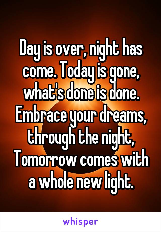 Day is over, night has come. Today is gone, what's done is done. Embrace your dreams, through the night, Tomorrow comes with a whole new light.