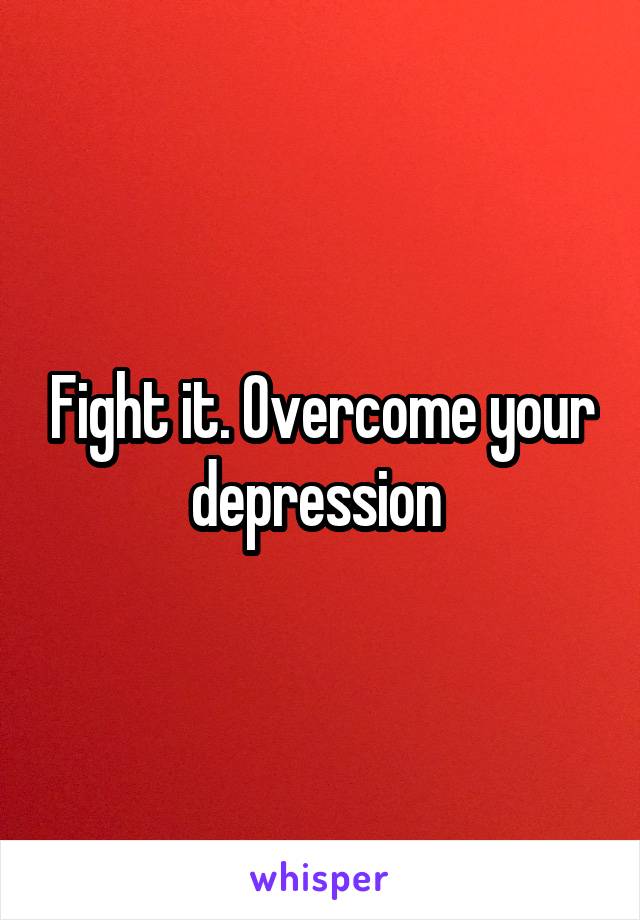 Fight it. Overcome your depression 