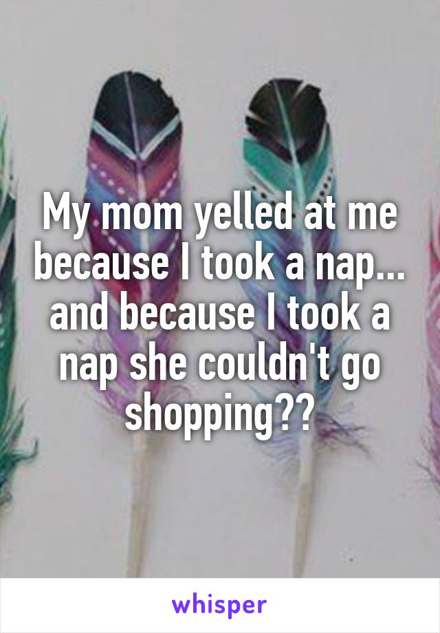 My mom yelled at me because I took a nap... and because I took a nap she couldn't go shopping??