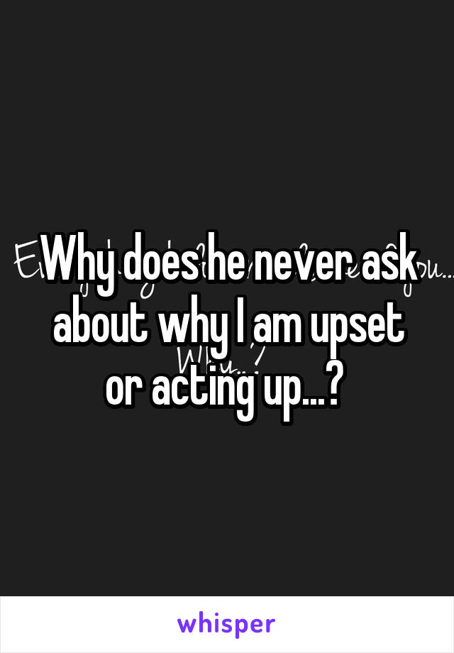 Why does he never ask about why I am upset or acting up...? 