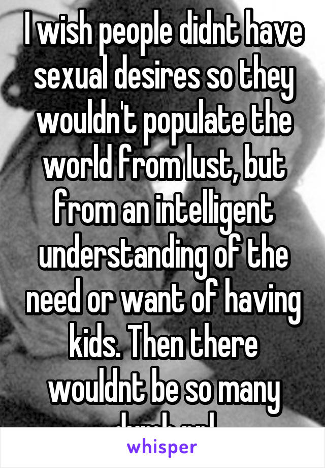 I wish people didnt have sexual desires so they wouldn't populate the world from lust, but from an intelligent understanding of the need or want of having kids. Then there wouldnt be so many dumb ppl