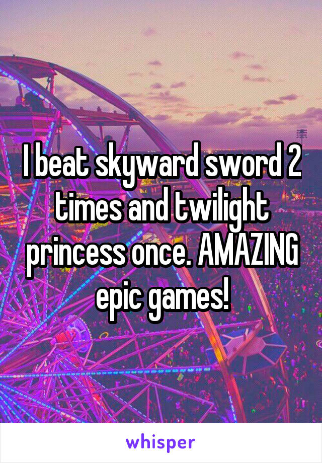 I beat skyward sword 2 times and twilight princess once. AMAZING epic games!