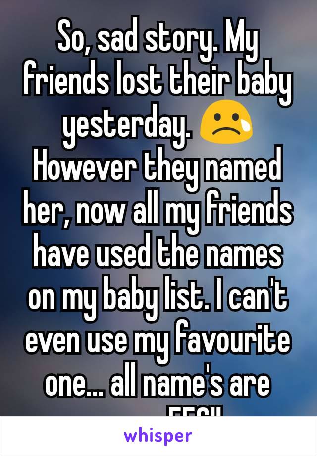 So, sad story. My friends lost their baby yesterday. 😢 However they named her, now all my friends have used the names on my baby list. I can't even use my favourite one... all name's are gone.. FFS!!