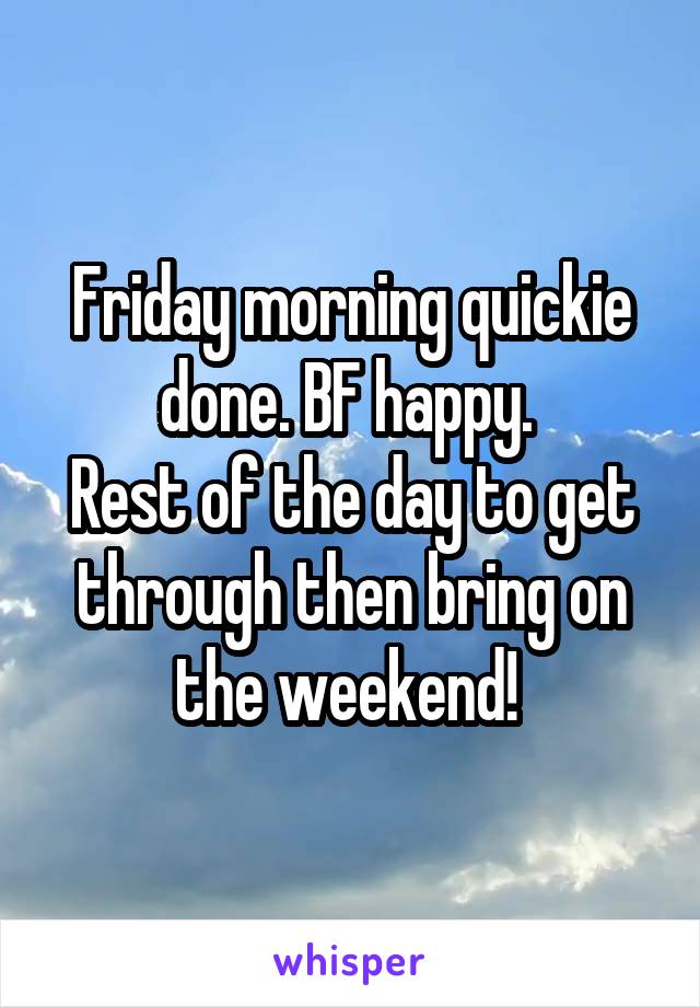 Friday morning quickie done. BF happy. 
Rest of the day to get through then bring on the weekend! 