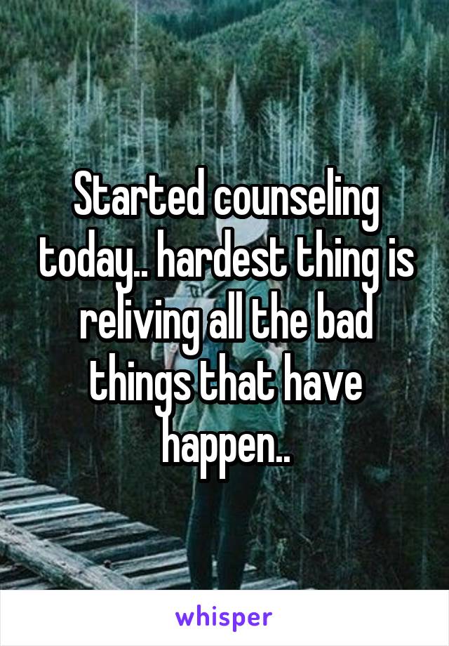 Started counseling today.. hardest thing is reliving all the bad things that have happen..