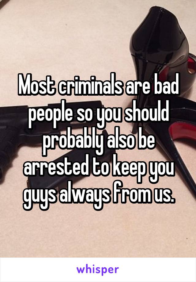 Most criminals are bad people so you should probably also be arrested to keep you guys always from us.