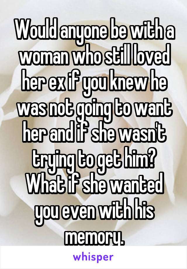 Would anyone be with a woman who still loved her ex if you knew he was not going to want her and if she wasn't trying to get him? What if she wanted you even with his memory.