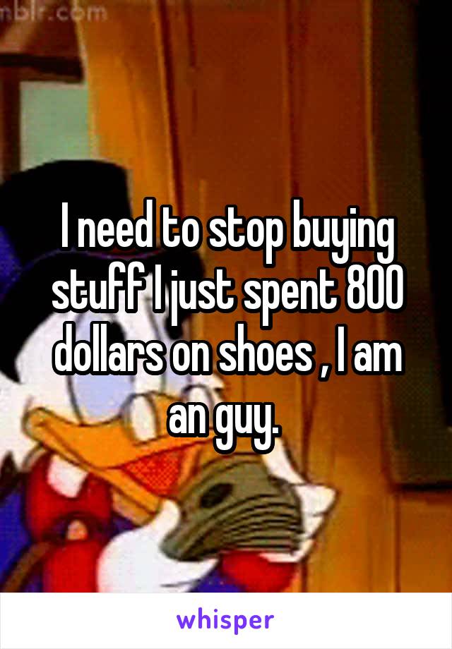 I need to stop buying stuff I just spent 800 dollars on shoes , I am an guy. 