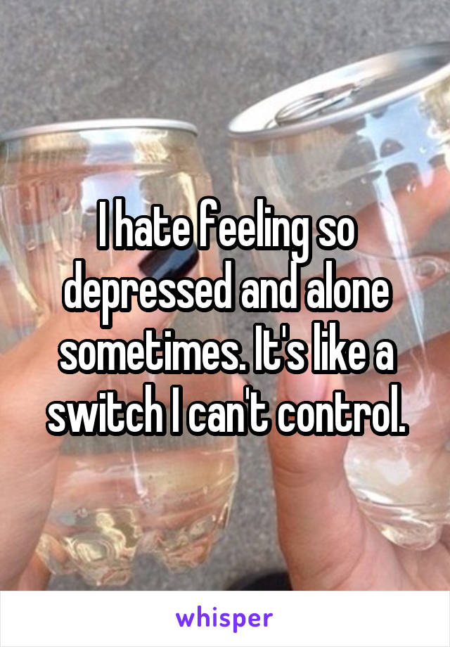 I hate feeling so depressed and alone sometimes. It's like a switch I can't control.