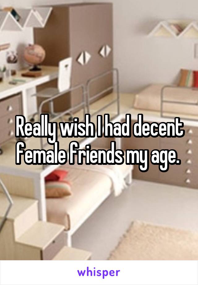Really wish I had decent female friends my age. 