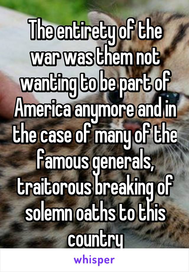 The entirety of the war was them not wanting to be part of America anymore and in the case of many of the famous generals, traitorous breaking of solemn oaths to this country