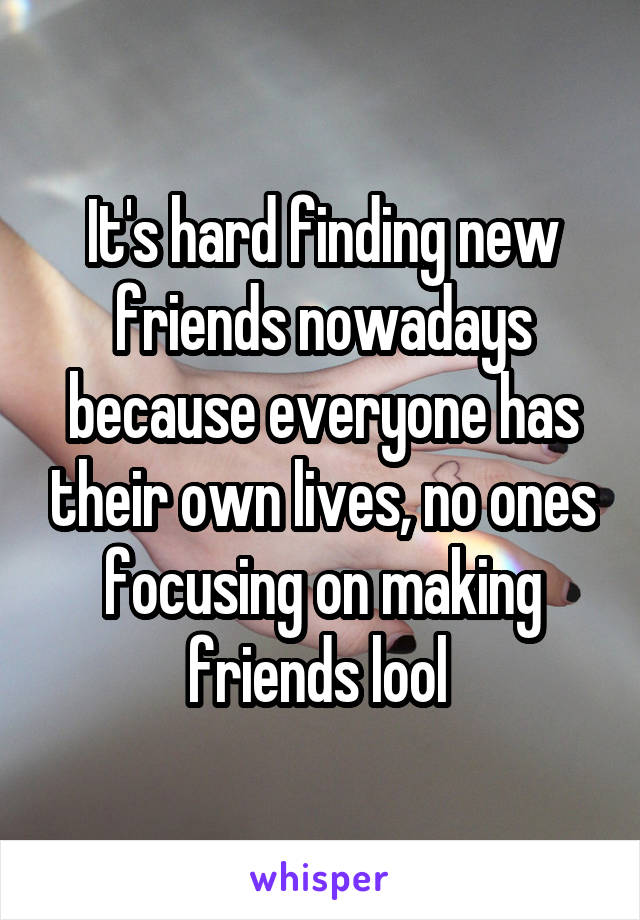 It's hard finding new friends nowadays because everyone has their own lives, no ones focusing on making friends lool 