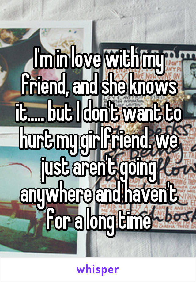 I'm in love with my friend, and she knows it..... but I don't want to hurt my girlfriend. we just aren't going anywhere and haven't for a long time