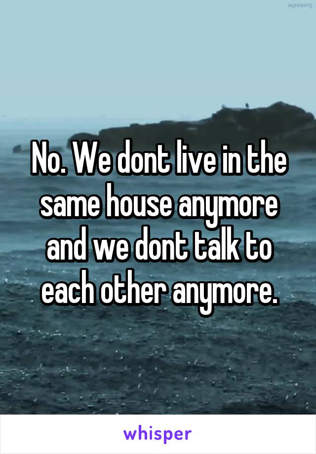 No. We dont live in the same house anymore and we dont talk to each other anymore.