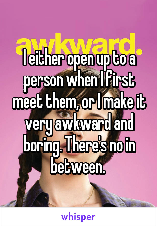 I either open up to a person when I first meet them, or I make it very awkward and boring. There's no in between. 