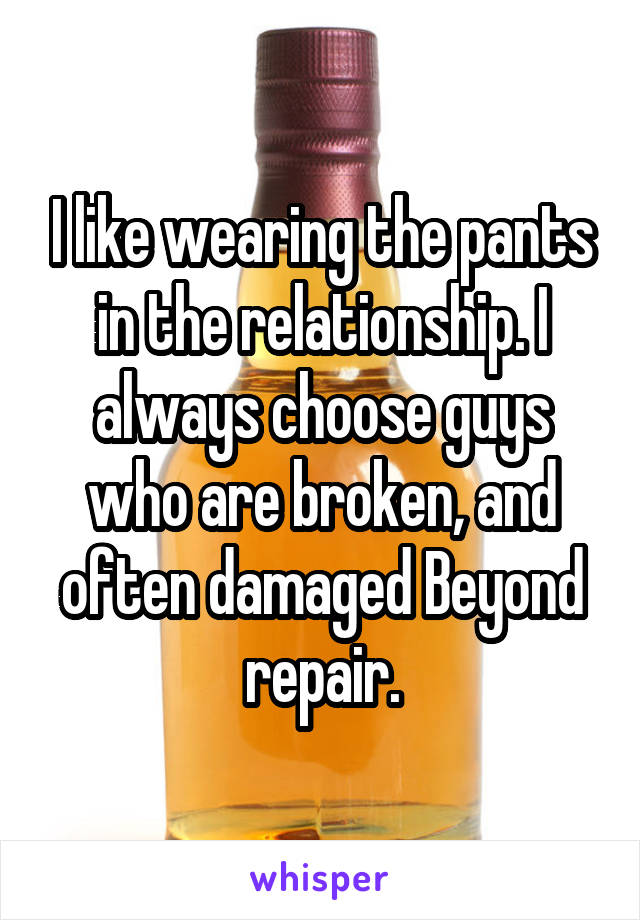 I like wearing the pants in the relationship. I always choose guys who are broken, and often damaged Beyond repair.