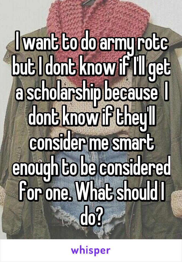 I want to do army rotc but I dont know if I'll get a scholarship because  I dont know if they'll consider me smart enough to be considered for one. What should I do?