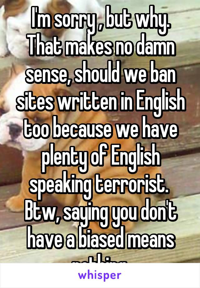 I'm sorry , but why. That makes no damn sense, should we ban sites written in English too because we have plenty of English speaking terrorist.  Btw, saying you don't have a biased means nothing.