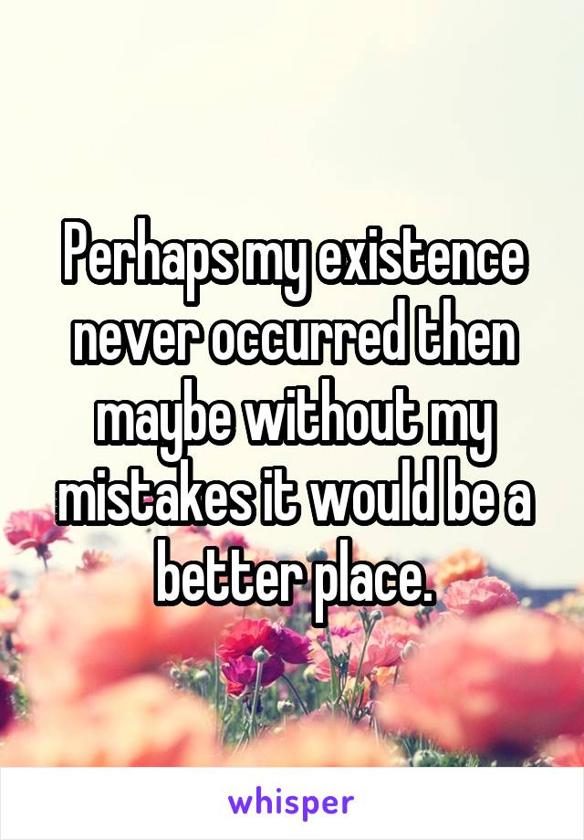 Perhaps my existence never occurred then maybe without my mistakes it would be a better place.