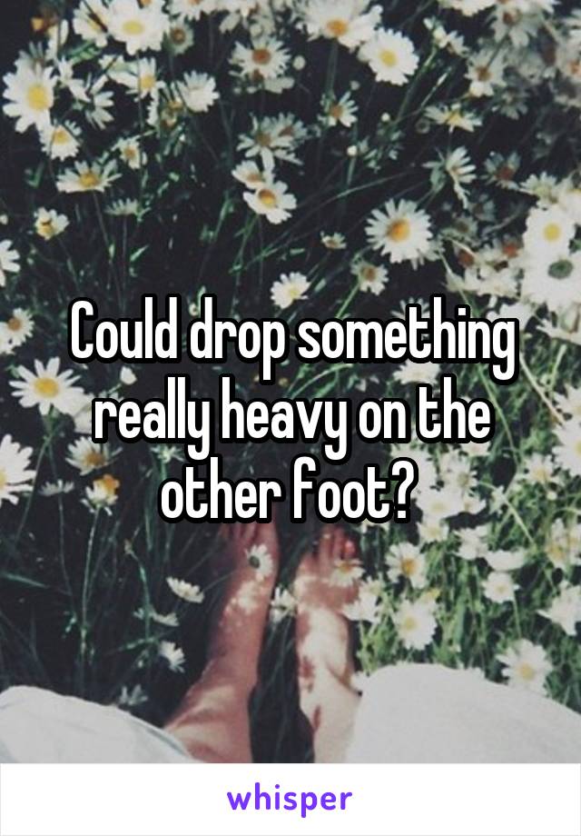 Could drop something really heavy on the other foot? 