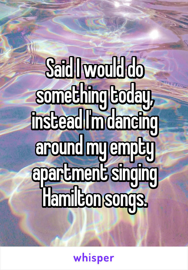 Said I would do something today, instead I'm dancing around my empty apartment singing Hamilton songs.
