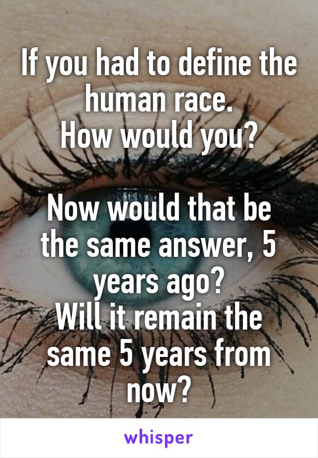 If you had to define the human race.
How would you?

Now would that be the same answer, 5 years ago?
Will it remain the same 5 years from now?