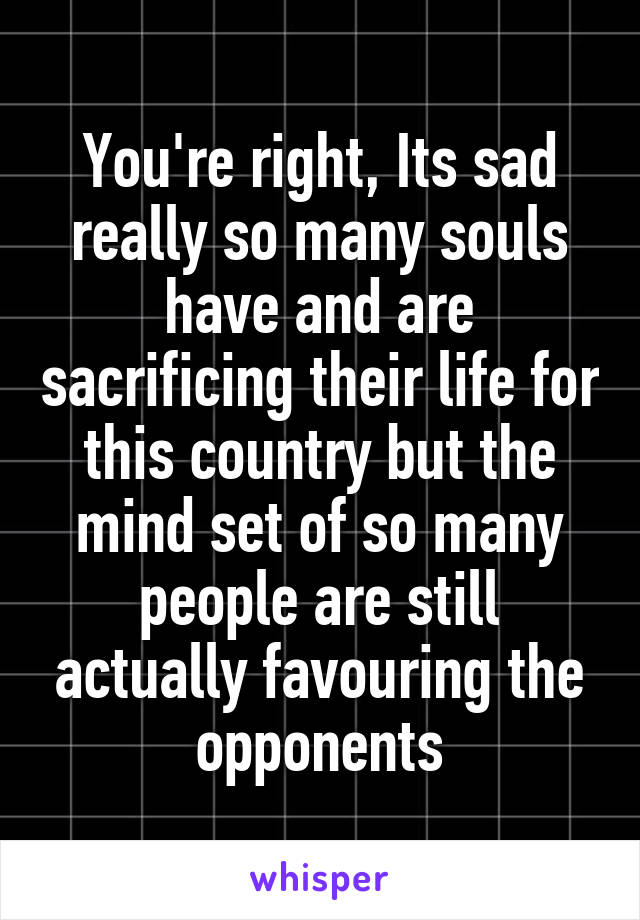 You're right, Its sad really so many souls have and are sacrificing their life for this country but the mind set of so many people are still actually favouring the opponents