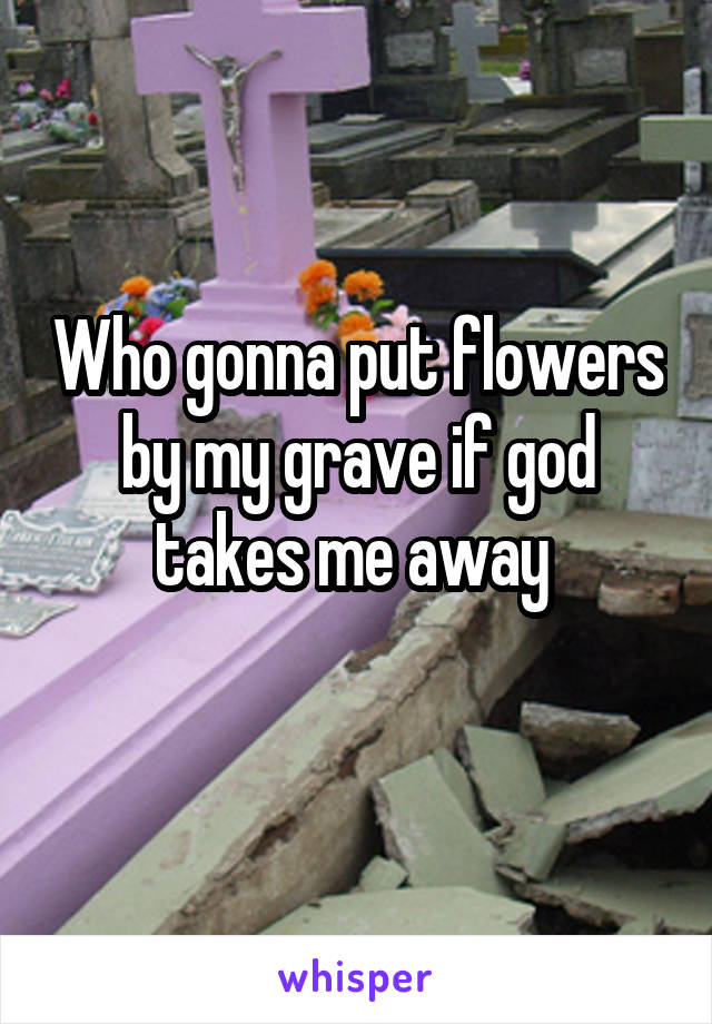 Who gonna put flowers by my grave if god takes me away 
