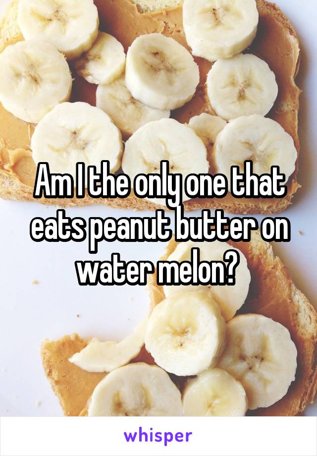 Am I the only one that eats peanut butter on water melon? 