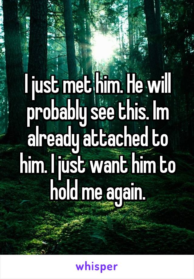 I just met him. He will probably see this. Im already attached to him. I just want him to hold me again.