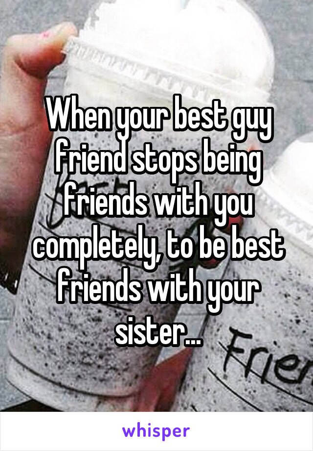 When your best guy friend stops being friends with you completely, to be best friends with your sister...