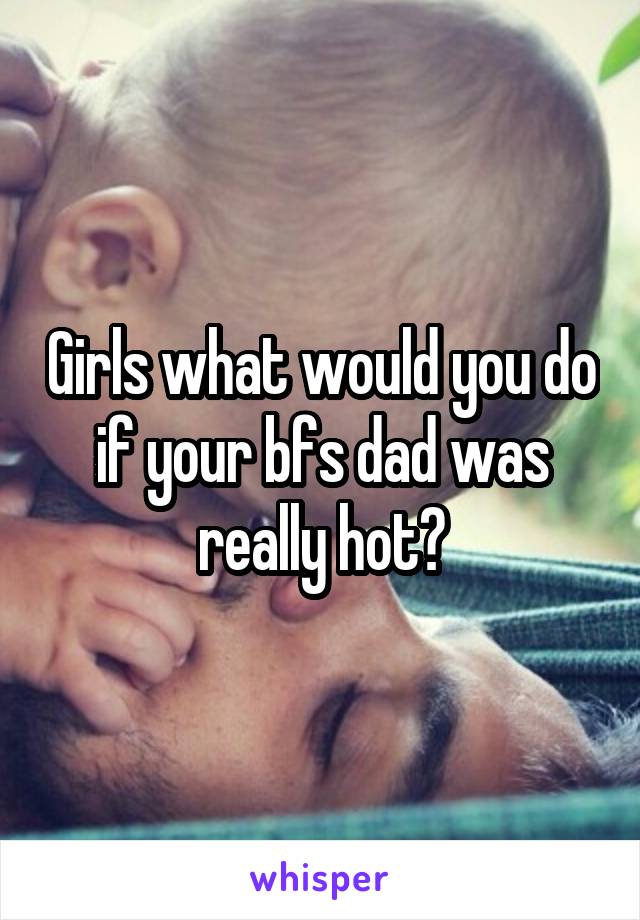 Girls what would you do if your bfs dad was really hot?