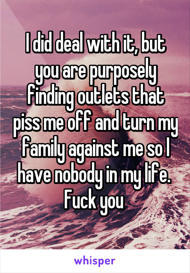 I did deal with it, but you are purposely finding outlets that piss me off and turn my family against me so I have nobody in my life. 
Fuck you 

