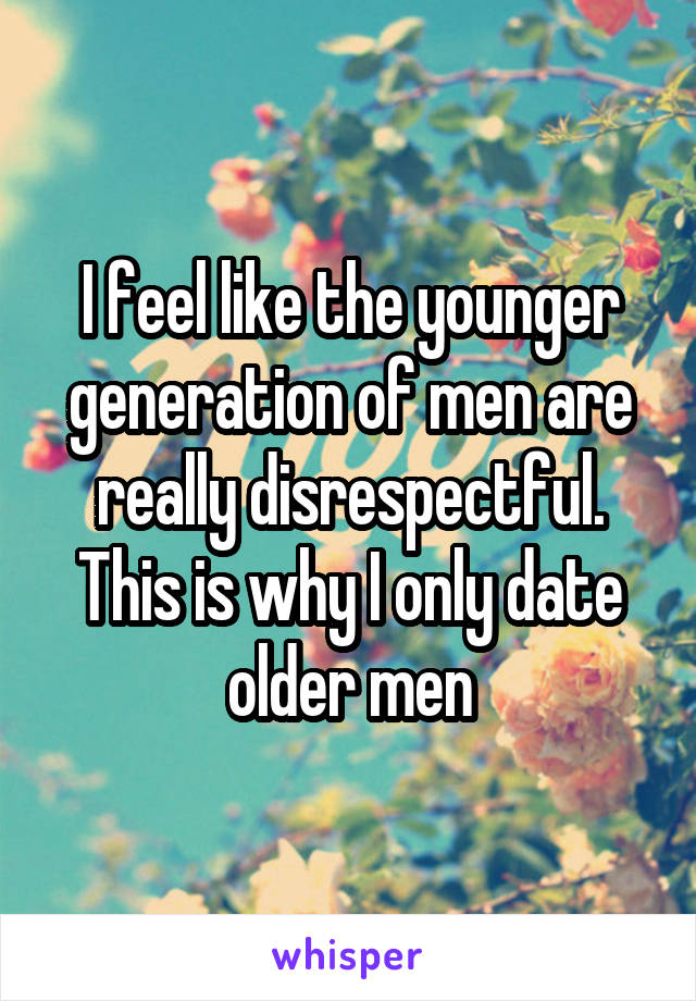I feel like the younger generation of men are really disrespectful. This is why I only date older men