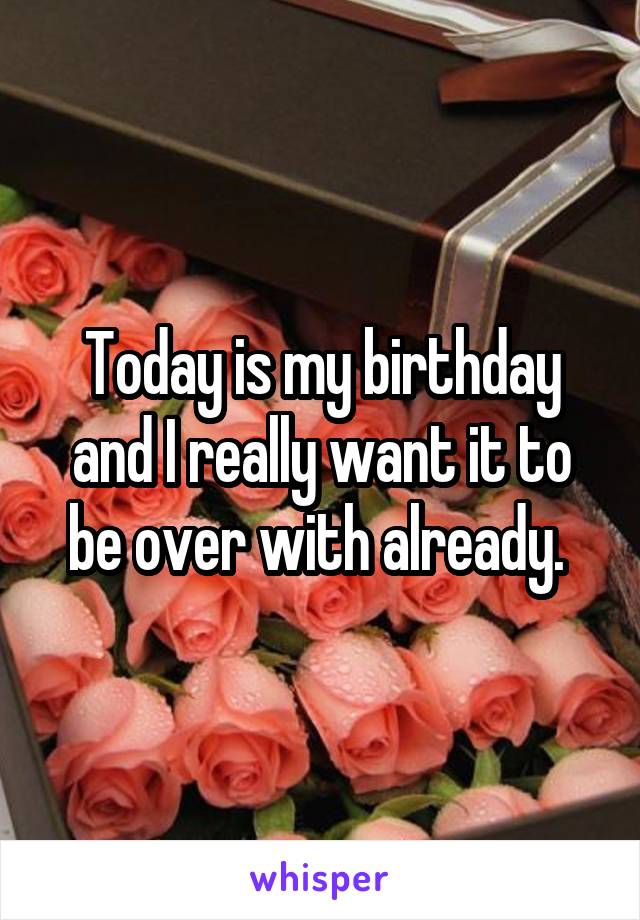 Today is my birthday and I really want it to be over with already. 