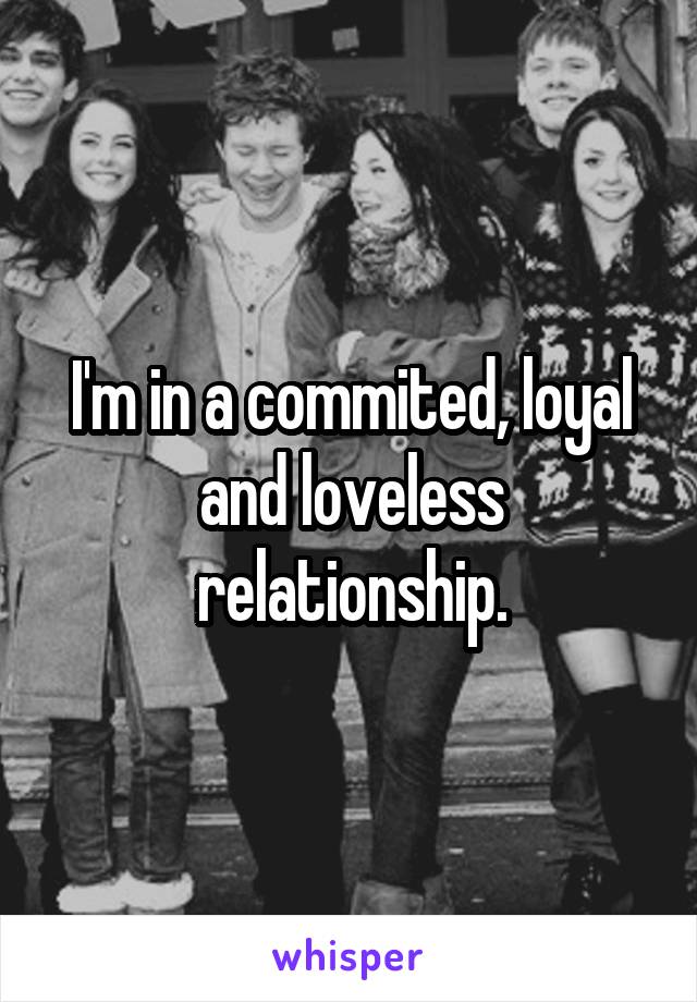 I'm in a commited, loyal and loveless relationship.