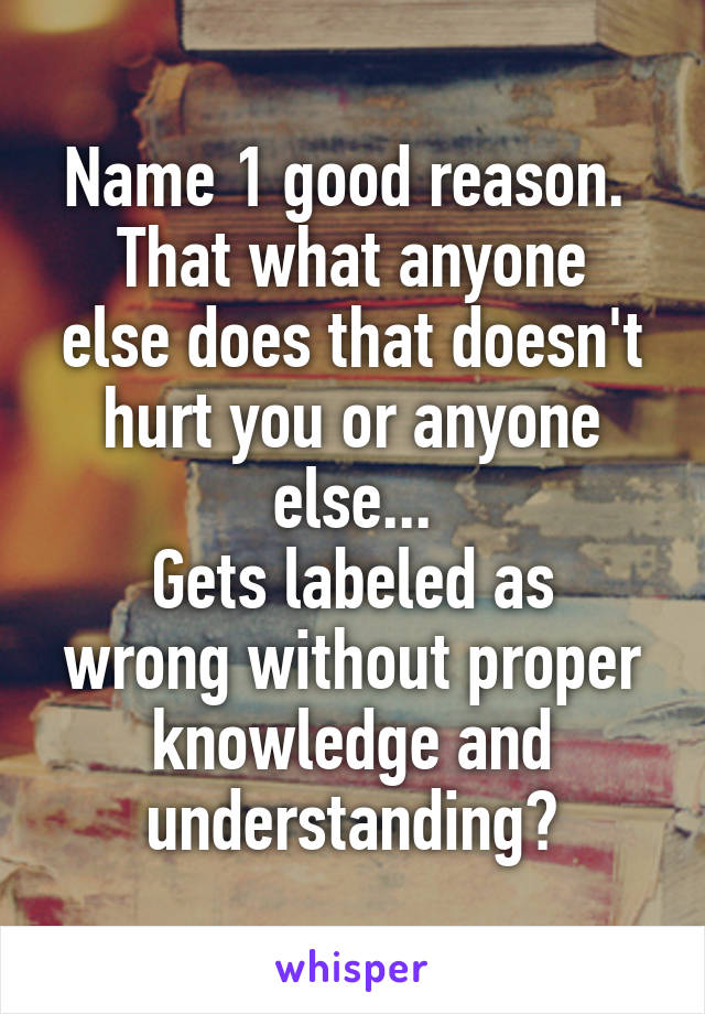 Name 1 good reason. 
That what anyone else does that doesn't hurt you or anyone else...
Gets labeled as wrong without proper knowledge and understanding?