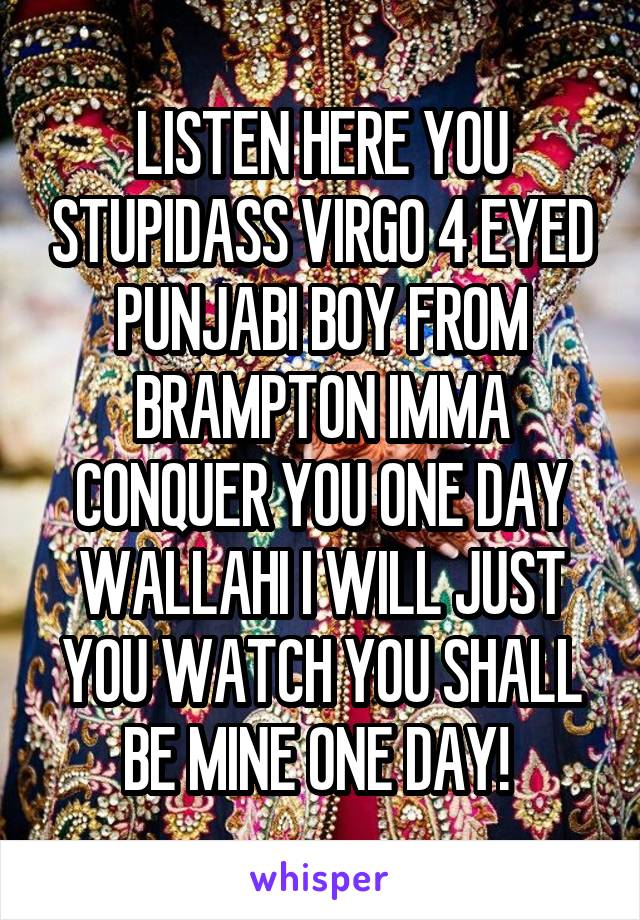 LISTEN HERE YOU STUPIDASS VIRGO 4 EYED PUNJABI BOY FROM BRAMPTON IMMA CONQUER YOU ONE DAY WALLAHI I WILL JUST YOU WATCH YOU SHALL BE MINE ONE DAY! 