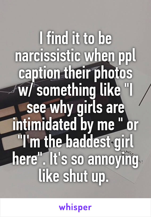 I find it to be narcissistic when ppl caption their photos w/ something like "I see why girls are intimidated by me " or "I'm the baddest girl here". It's so annoying like shut up. 