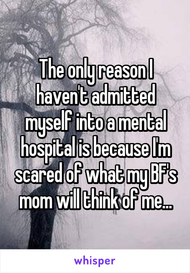 The only reason I haven't admitted myself into a mental hospital is because I'm scared of what my BF's mom will think of me...
