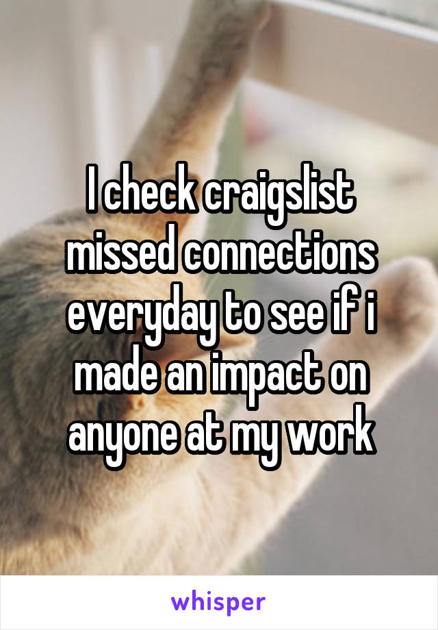 I check craigslist missed connections everyday to see if i made an impact on anyone at my work