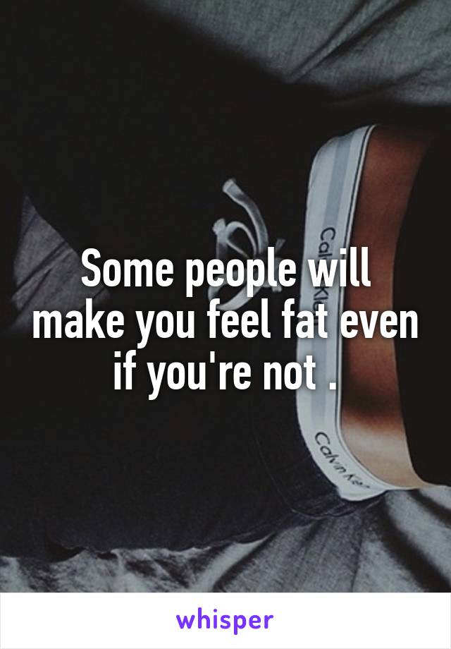 Some people will make you feel fat even if you're not .