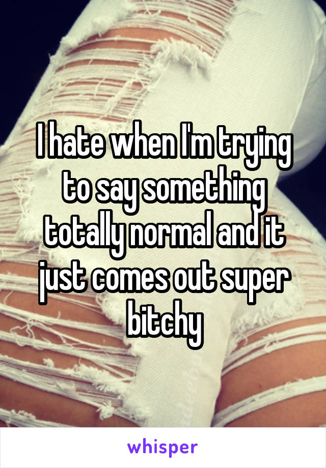 I hate when I'm trying to say something totally normal and it just comes out super bitchy
