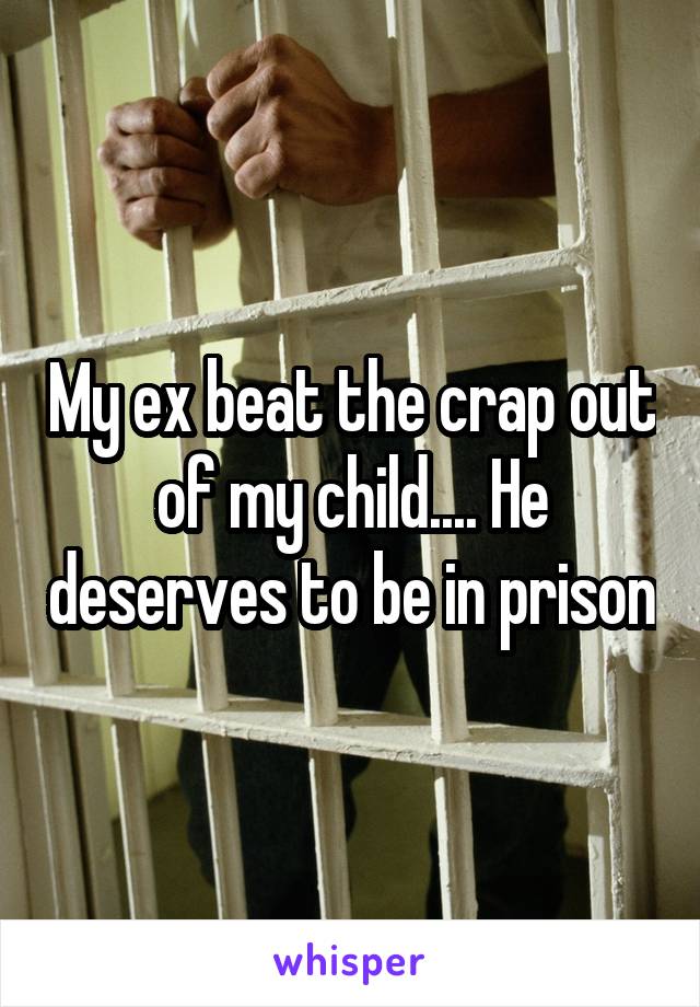 My ex beat the crap out of my child.... He deserves to be in prison