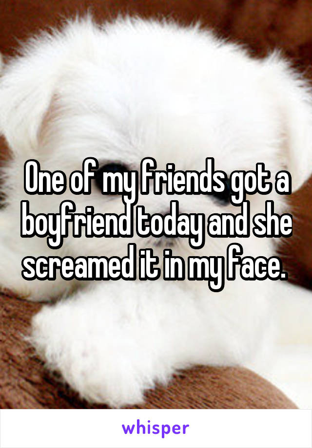 One of my friends got a boyfriend today and she screamed it in my face. 