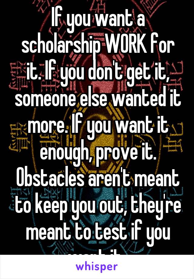 If you want a scholarship WORK for it. If you don't get it, someone else wanted it more. If you want it enough, prove it. Obstacles aren't meant to keep you out, they're meant to test if you want it. 