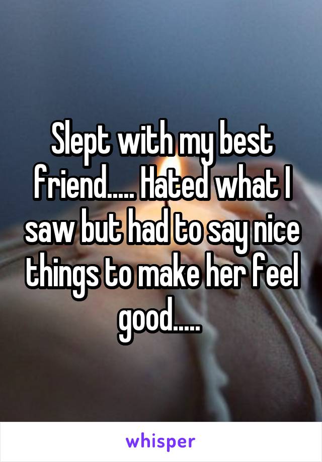 Slept with my best friend..... Hated what I saw but had to say nice things to make her feel good..... 