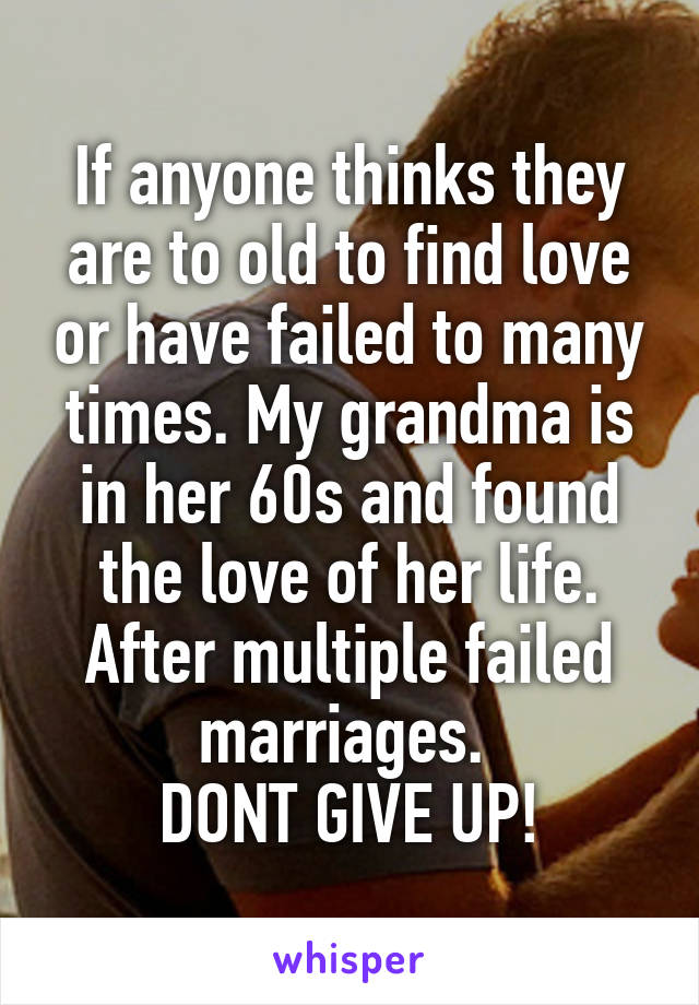 If anyone thinks they are to old to find love or have failed to many times. My grandma is in her 60s and found the love of her life. After multiple failed marriages. 
DONT GIVE UP!