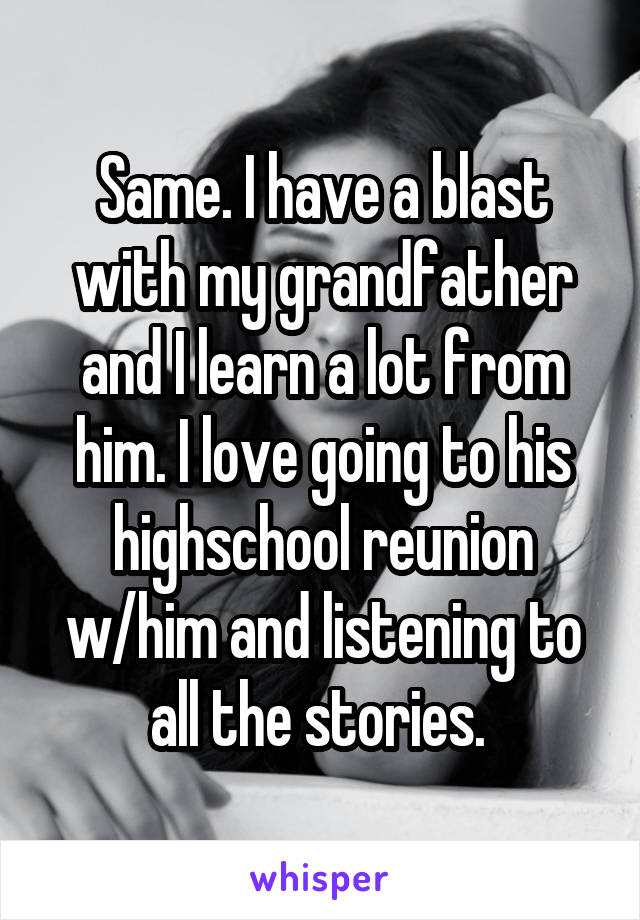 Same. I have a blast with my grandfather and I learn a lot from him. I love going to his highschool reunion w/him and listening to all the stories. 