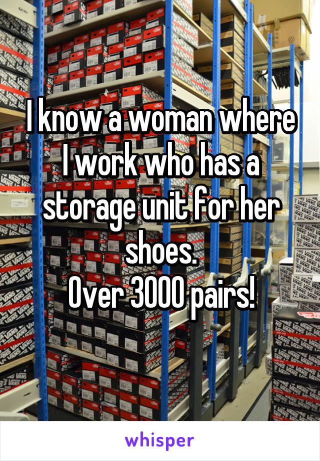 I know a woman where I work who has a storage unit for her shoes.
Over 3000 pairs!
